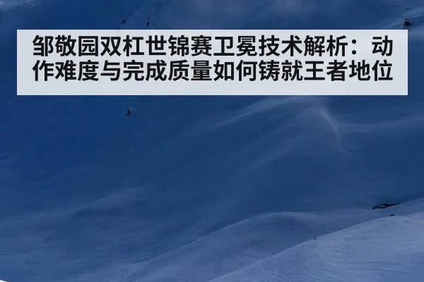 邹敬园双杠世锦赛卫冕技术解析:动作难度与完成质量如何铸就王者地位