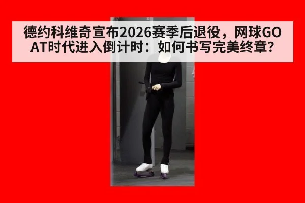 德约科维奇宣布2026赛季后退役，网球GOAT时代进入倒计时：如何书写完美终章？